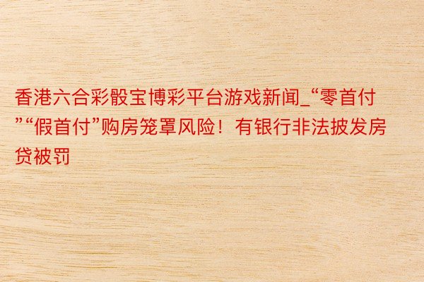 香港六合彩骰宝博彩平台游戏新闻_“零首付”“假首付”购房笼罩风险！有银行非法披发房贷被罚