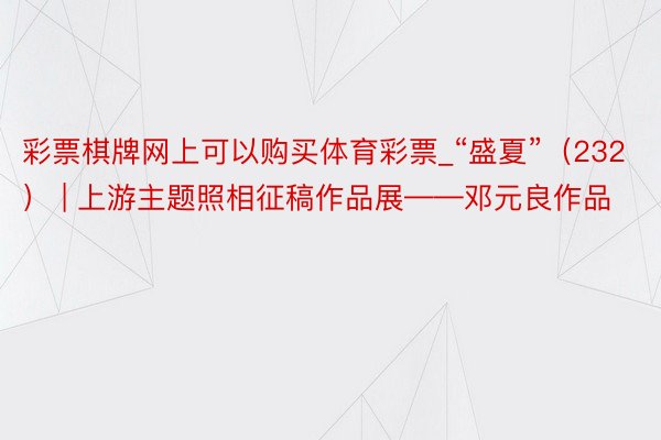 彩票棋牌网上可以购买体育彩票_“盛夏”（232） | 上游主题照相征稿作品展——邓元良作品
