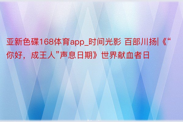 亚新色碟168体育app_时间光影 百部川扬|《“你好,成王人”声息日期》世界献血者日
