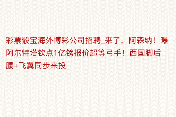 彩票骰宝海外博彩公司招聘_来了，阿森纳！曝阿尔特塔钦点1亿镑报价超等弓手！西国脚后腰+飞翼同步来投