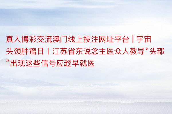真人博彩交流澳门线上投注网址平台 | 宇宙头颈肿瘤日丨江苏省东说念主医众人教导“头部”出现这些信号应趁早就医