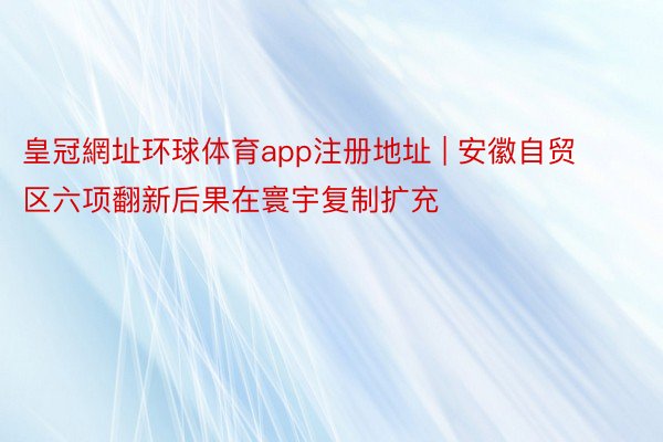 皇冠網址环球体育app注册地址 | 安徽自贸区六项翻新后果在寰宇复制扩充