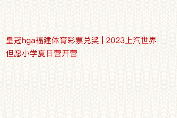 皇冠hga福建体育彩票兑奖 | 2023上汽世界但愿小学夏日营开营