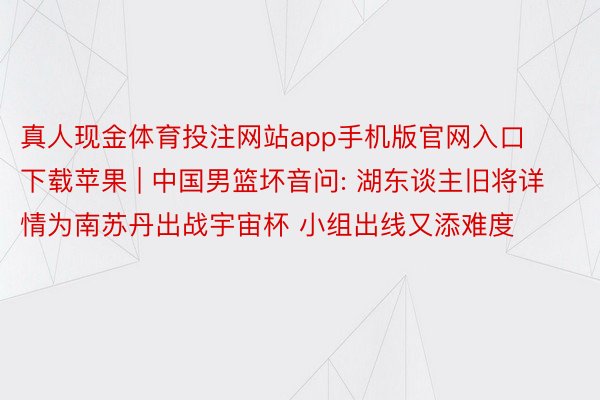 真人现金体育投注网站app手机版官网入口下载苹果 | 中国男篮坏音问: 湖东谈主旧将详情为南苏丹出战宇宙杯 小组出线又添难度