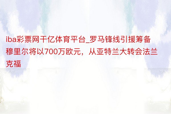 iba彩票网干亿体育平台_罗马锋线引援筹备穆里尔将以700万欧元，从亚特兰大转会法兰克福