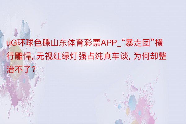 uG环球色碟山东体育彩票APP_“暴走团”横行雕悍, 无视红绿灯强占纯真车谈, 为何却整治不了?