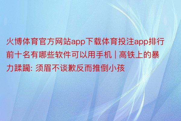 火博体育官方网站app下载体育投注app排行前十名有哪些软件可以用手机 | 高铁上的暴力蹂躏: 须眉不谈歉反而推倒小孩