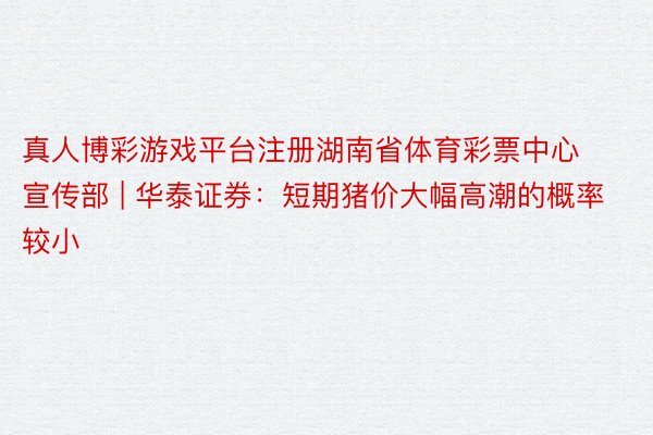 真人博彩游戏平台注册湖南省体育彩票中心宣传部 | 华泰证券：短期猪价大幅高潮的概率较小