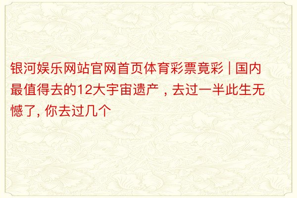 银河娱乐网站官网首页体育彩票竟彩 | 国内最值得去的12大宇宙遗产 , 去过一半此生无憾了, 你去过几个