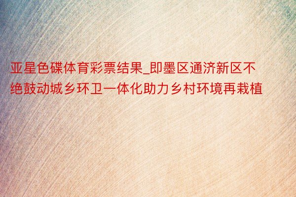 亚星色碟体育彩票结果_即墨区通济新区不绝鼓动城乡环卫一体化助力乡村环境再栽植