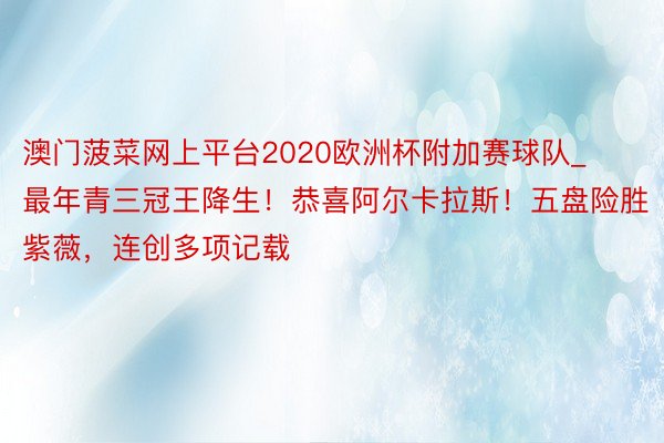 澳门菠菜网上平台2020欧洲杯附加赛球队_最年青三冠王降生！恭喜阿尔卡拉斯！五盘险胜紫薇，连创多项记载