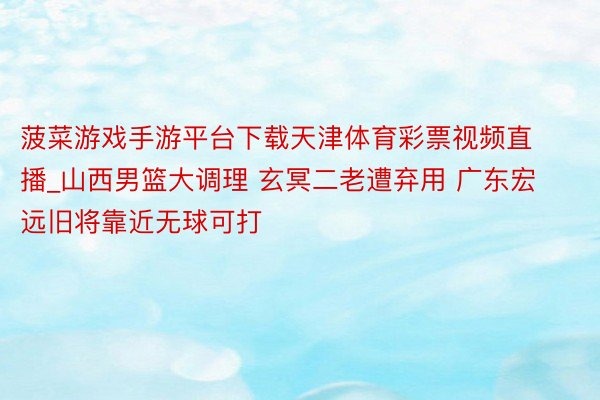 菠菜游戏手游平台下载天津体育彩票视频直播_山西男篮大调理 玄冥二老遭弃用 广东宏远旧将靠近无球可打
