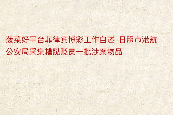 菠菜好平台菲律宾博彩工作自述_日照市港航公安局采集糟跶贬责一批涉案物品