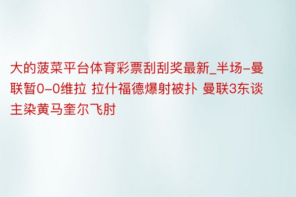 大的菠菜平台体育彩票刮刮奖最新_半场-曼联暂0-0维拉 拉什福德爆射被扑 曼联3东谈主染黄马奎尔飞肘