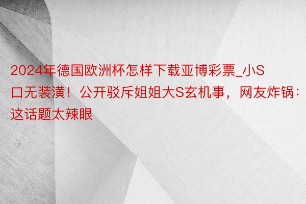 2024年德国欧洲杯怎样下载亚博彩票_小S口无装潢！公开驳斥姐姐大S玄机事，网友炸锅：这话题太辣眼