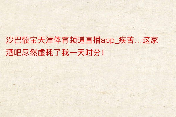 沙巴骰宝天津体育频道直播app_疾苦…这家酒吧尽然虚耗了我一天时分!
