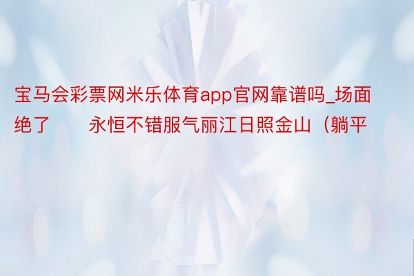 宝马会彩票网米乐体育app官网靠谱吗_场面绝了‼️永恒不错服气丽江日照金山(躺平