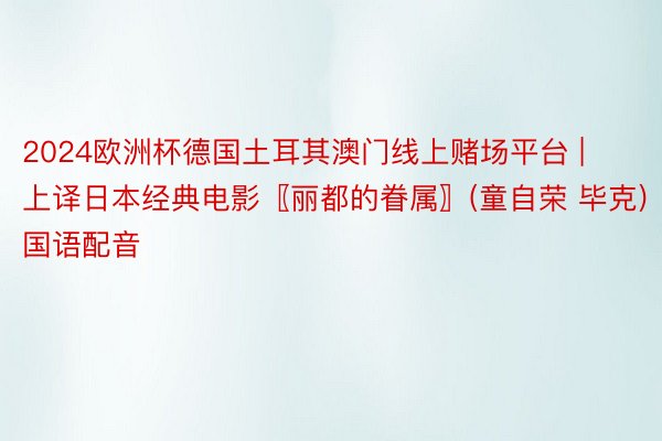 2024欧洲杯德国土耳其澳门线上赌场平台 | 上译日本经典电影〖丽都的眷属〗(童自荣 毕克)国语配音
