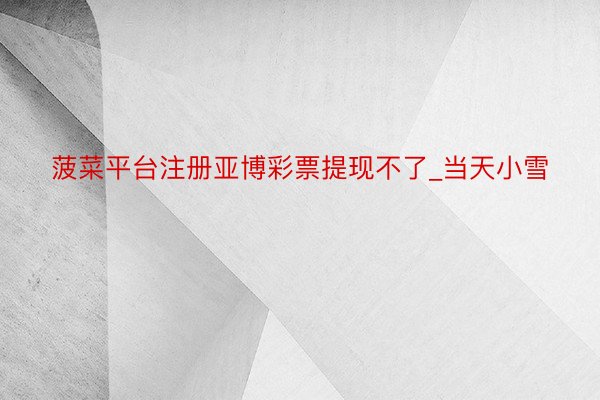 菠菜平台注册亚博彩票提现不了_当天小雪