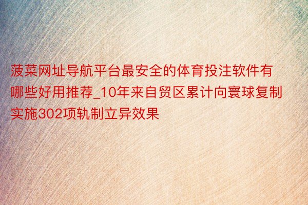 菠菜网址导航平台最安全的体育投注软件有哪些好用推荐_10年来自贸区累计向寰球复制实施302项轨制立异效果
