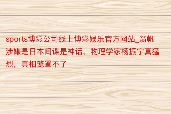 sports博彩公司线上博彩娱乐官方网站_翁帆涉嫌是日本间谍是神话，物理学家杨振宁真猛烈，真相笼罩不了