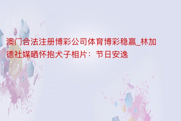 澳门合法注册博彩公司体育博彩稳赢_林加德社媒晒怀抱犬子相片：节日安逸