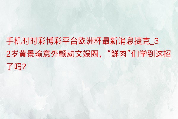 手机时时彩博彩平台欧洲杯最新消息捷克_32岁黄景瑜意外颤动文娱圈，“鲜肉”们学到这招了吗？