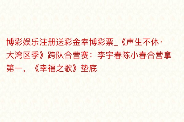 博彩娱乐注册送彩金幸博彩票_《声生不休·大湾区季》跨队合营赛：李宇春陈小春合营拿第一，《幸福之歌》垫底