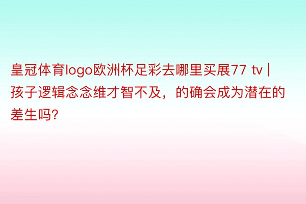 皇冠体育logo欧洲杯足彩去哪里买展77 tv | 孩子逻辑念念维才智不及，的确会成为潜在的差生吗？