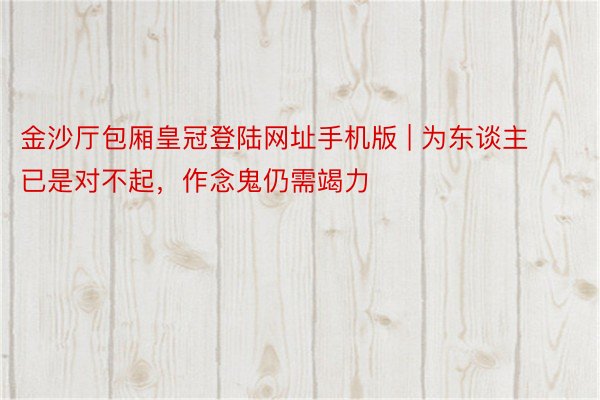 金沙厅包厢皇冠登陆网址手机版 | 为东谈主已是对不起，作念鬼仍需竭力