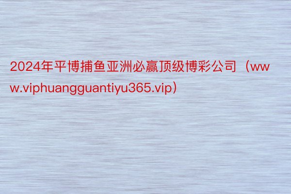 2024年平博捕鱼亚洲必赢顶级博彩公司（www.viphuangguantiyu365.vip）