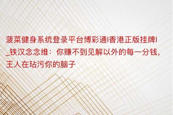 菠菜健身系统登录平台博彩通l香港正版挂牌l_铁汉念念维：你赚不到见解以外的每一分钱，王人在玷污你的脑子