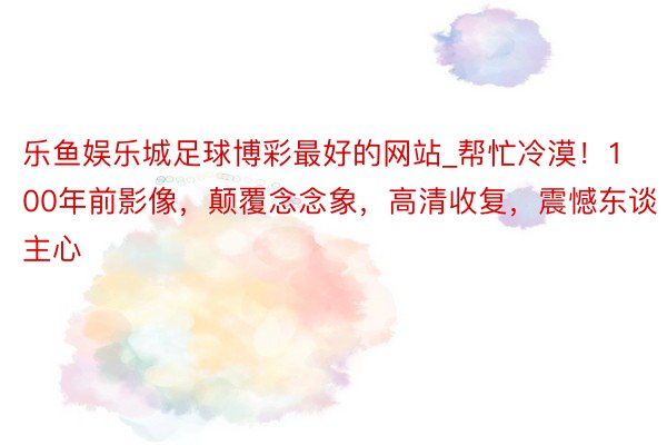 乐鱼娱乐城足球博彩最好的网站_帮忙冷漠！100年前影像，颠覆念念象，高清收复，震憾东谈主心