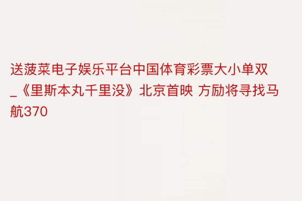 送菠菜电子娱乐平台中国体育彩票大小单双_《里斯本丸千里没》北京首映 方励将寻找马航370