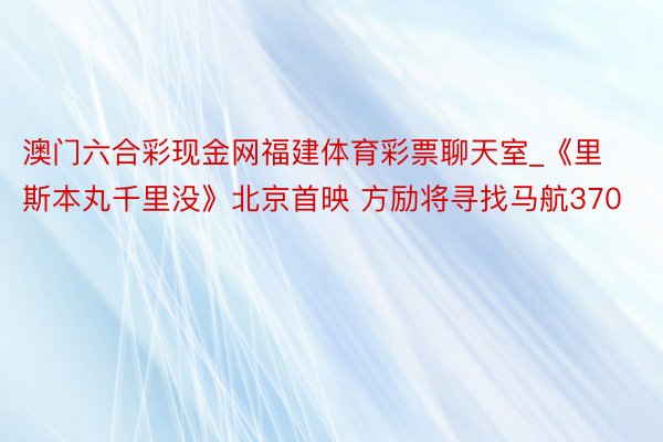 澳门六合彩现金网福建体育彩票聊天室_《里斯本丸千里没》北京首映 方励将寻找马航370