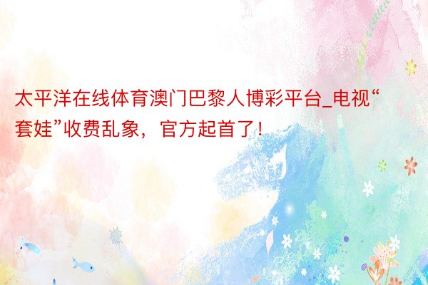 太平洋在线体育澳门巴黎人博彩平台_电视“套娃”收费乱象，官方起首了！