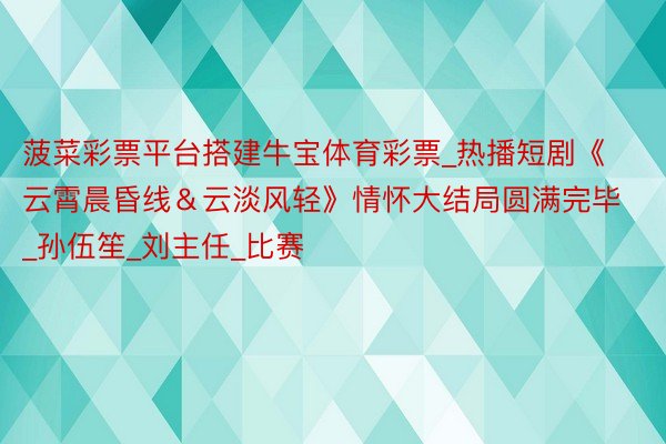 菠菜彩票平台搭建牛宝体育彩票_热播短剧《云霄晨昏线＆云淡风轻》情怀大结局圆满完毕_孙伍笙_刘主任_比赛