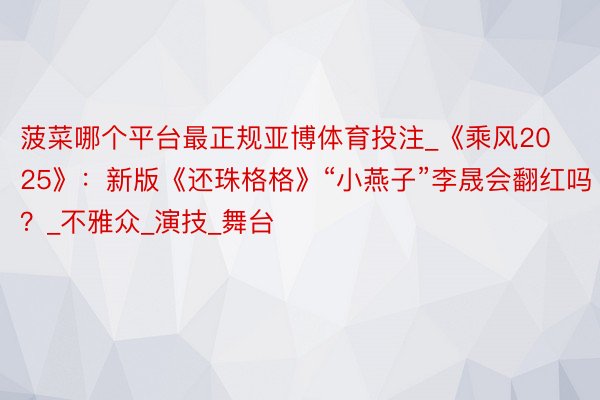 菠菜哪个平台最正规亚博体育投注_《乘风2025》：新版《还珠格格》“小燕子”李晟会翻红吗？_不雅众_演技_舞台
